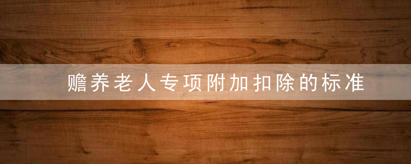 赡养老人专项附加扣除的标准 赡养老人专项附加扣除的标准的解释