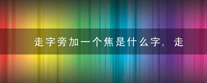 走字旁加一个焦是什么字,走字旁加一个焦念什么