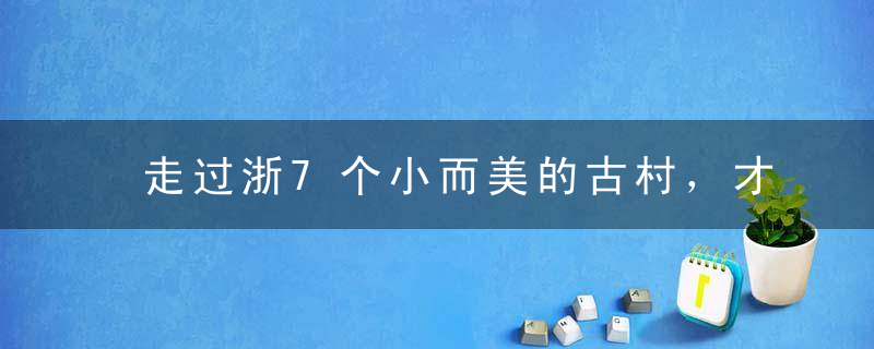 走过浙7个小而美的古村，才知道什么是真正的世外桃源