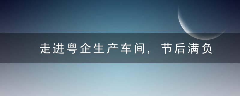 走进粤企生产车间,节后满负荷生产外贸订单持续上升,今