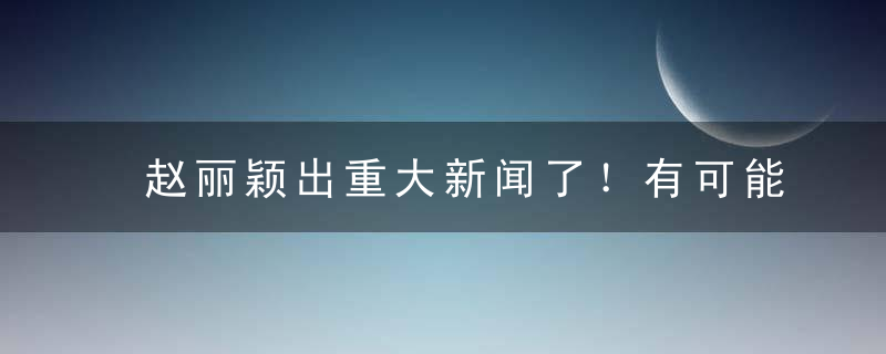 赵丽颖出重大新闻了！有可能再也见不到了！感到惋惜！