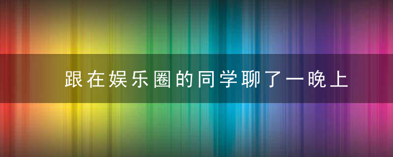 跟在娱乐圈的同学聊了一晚上的天，一些料让我大开眼界