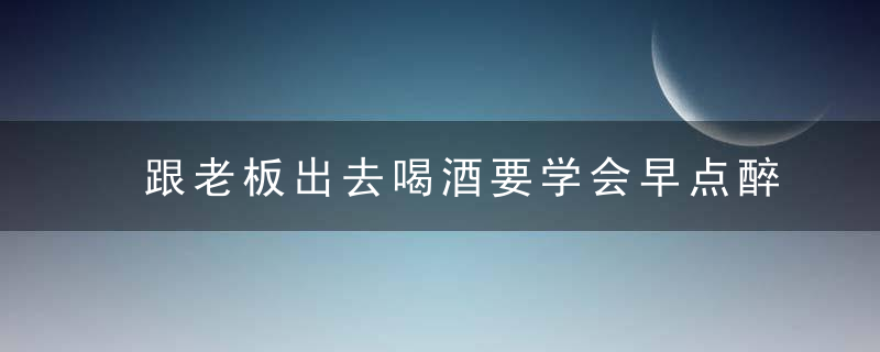 跟老板出去喝酒要学会早点醉，否则该轮到你结账了