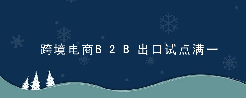 跨境电商B2B出口试点满一周年,创新海外仓出口监管,