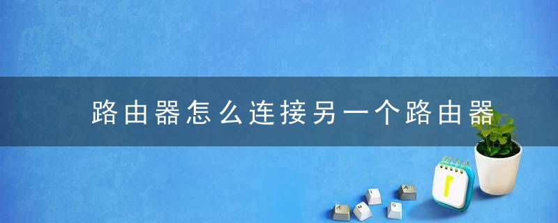 路由器怎么连接另一个路由器 路由器如何连接另一个路由器