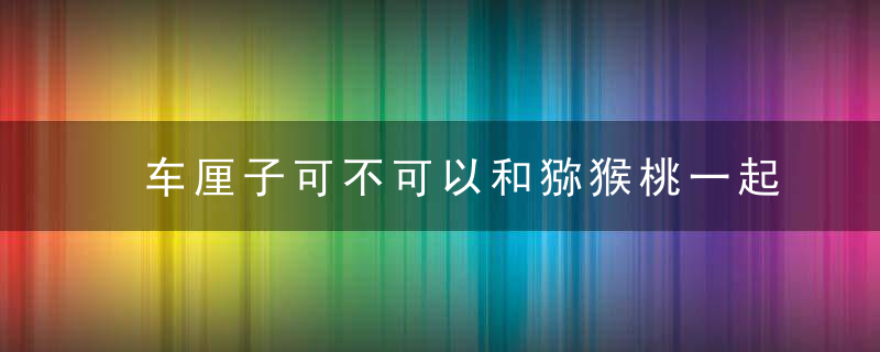 车厘子可不可以和猕猴桃一起吃 车厘子可不可以和猕猴桃同吃