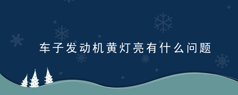 车子发动机黄灯亮有什么问题？发动机亮黄灯怎么解决