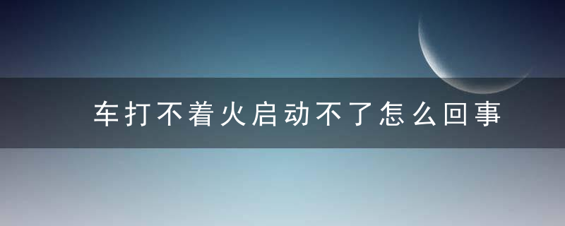 车打不着火启动不了怎么回事？车辆启动不了的原因