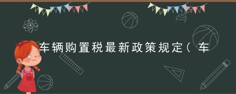 车辆购置税最新政策规定(车辆购置税新政7月1日起实施)