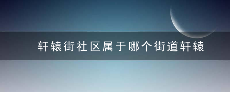 轩辕街社区属于哪个街道轩辕街社区介绍，轩辕街社区属于什么街道