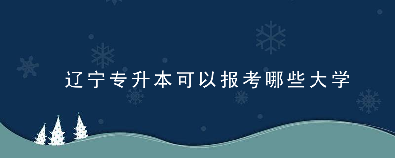 辽宁专升本可以报考哪些大学 辽宁专升本可以报考什么大学