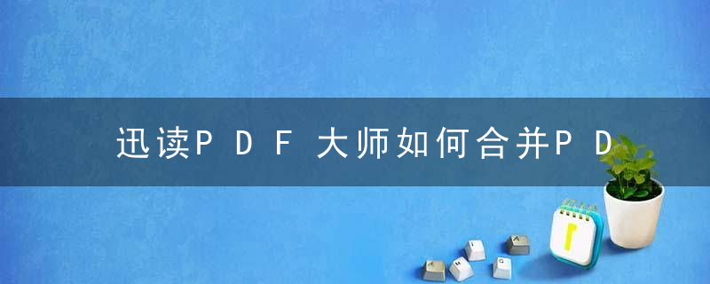 迅读PDF大师如何合并PDF文件？ 迅读PDF大师合并PDF文件教程攻略