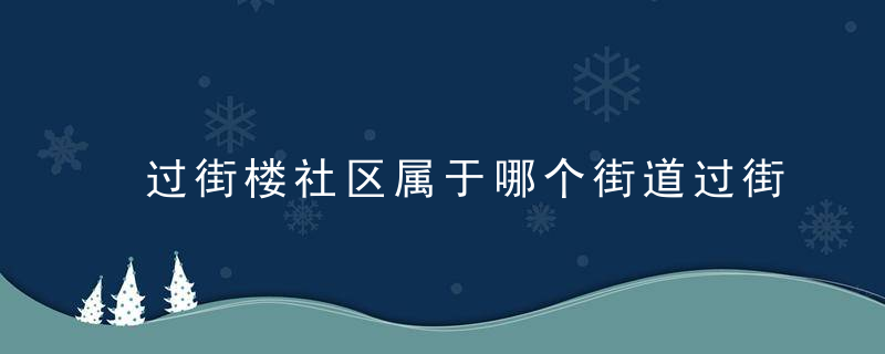 过街楼社区属于哪个街道过街楼社区介绍，过街楼社区属于什么街道