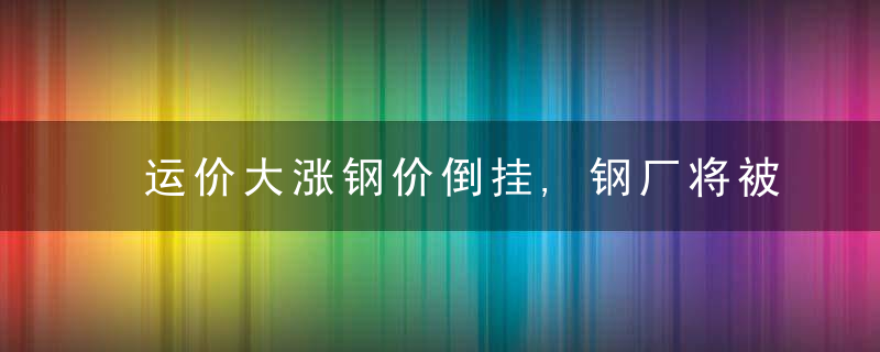 运价大涨钢价倒挂,钢厂将被逼停产,,近日最新