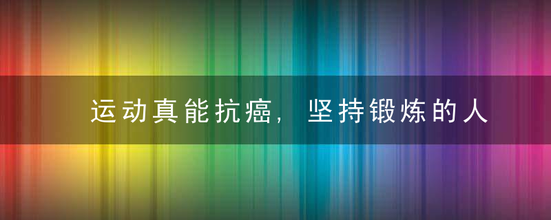 运动真能抗癌,坚持锻炼的人,体内有“抑癌环境”