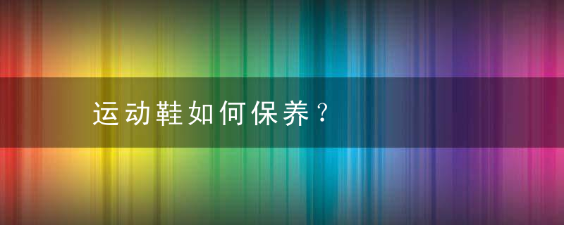 运动鞋如何保养？，运动鞋咋保养