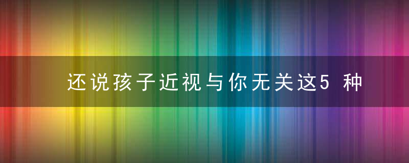 还说孩子近视与你无关这5种错误行为，很多家长还在犯!