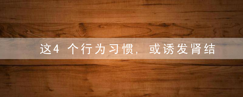 这4个行为习惯,或诱发肾结石,若你有,趁早改正