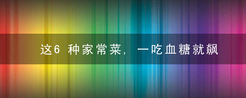 这6种家常菜,一吃血糖就飙升!糖尿病人忌口!