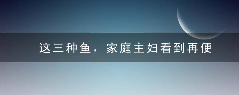这三种鱼，家庭主妇看到再便宜都不要买！前两种有毒，最后一种会致癌