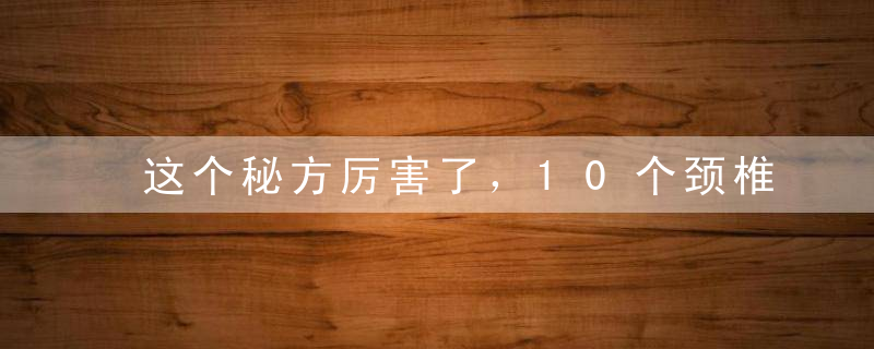 这个秘方厉害了，10个颈椎病9个好，治一个好一个，再不复发！