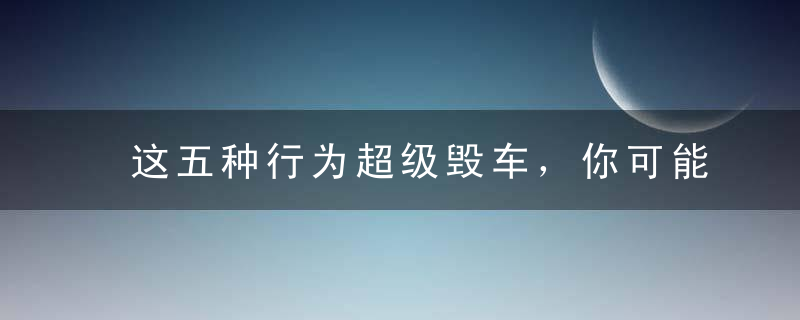 这五种行为超级毁车，你可能每天都在做！第五条几乎70%的人都在干！