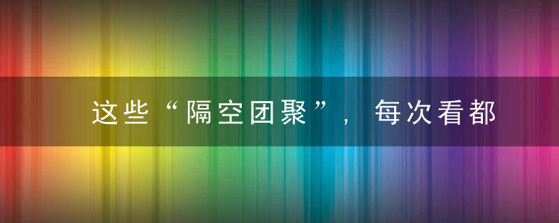 这些“隔空团聚”,每次看都泪流满面……