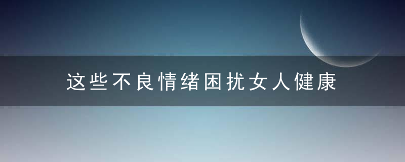 这些不良情绪困扰女人健康，不良情绪易致情绪低落不良情绪易致心理障碍