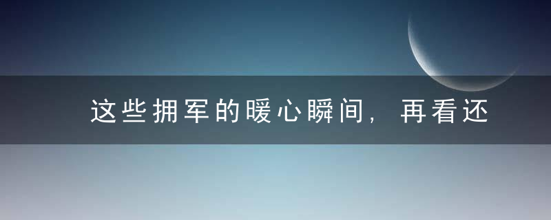 这些拥军的暖心瞬间,再看还是泪流满面