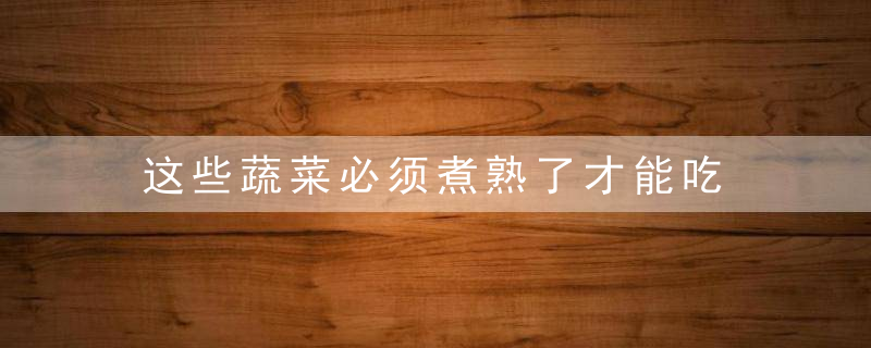 这些蔬菜必须煮熟了才能吃，各种蔬菜的煮法