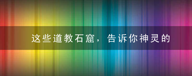 这些道教石窟，告诉你神灵的前世今生