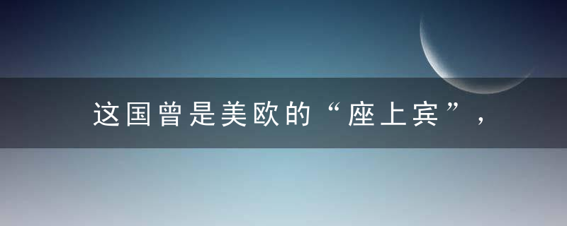 这国曾是美欧的“座上宾”，如今竟主动向中国靠近！