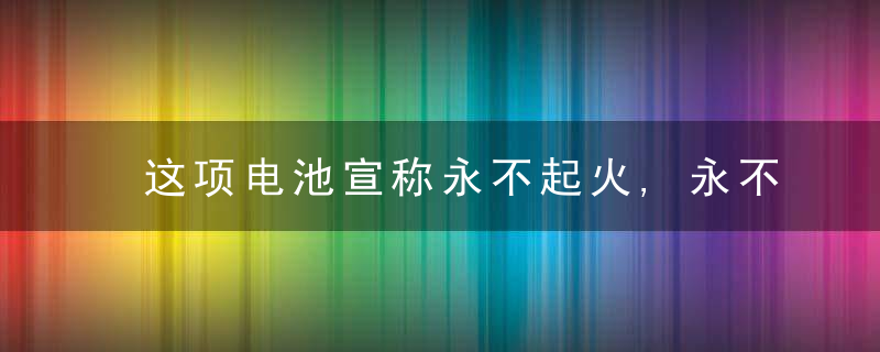 这项电池宣称永不起火,永不爆炸!居然是“放任”电池放