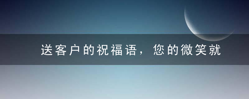 送客户的祝福语，您的微笑就是我们最大的心愿