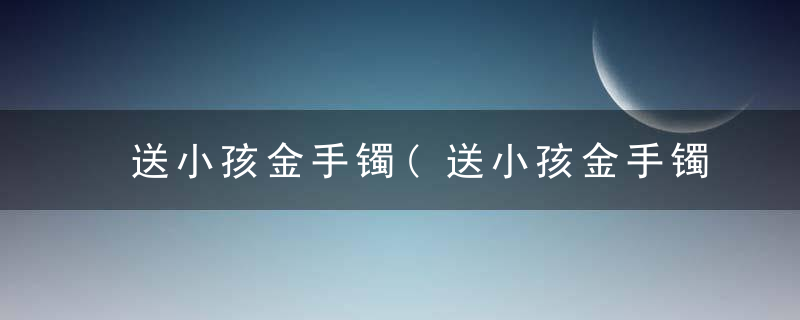 送小孩金手镯(送小孩金手镯还是银手镯)