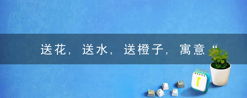 送花,送水,送橙子,寓意“蒸蒸日上,水到渠成,”,今