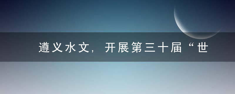 遵义水文,开展第三十届“世界水日”宣传活动,近日最新