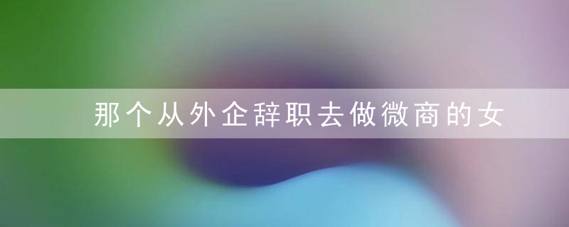那个从外企辞职去做微商的女孩，现在怎么样了