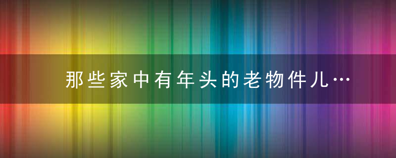 那些家中有年头的老物件儿……欢迎晒图。