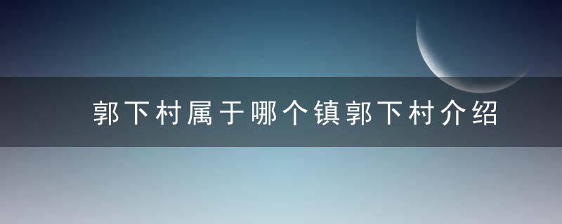 郭下村属于哪个镇郭下村介绍，郭下村属于哪个街道