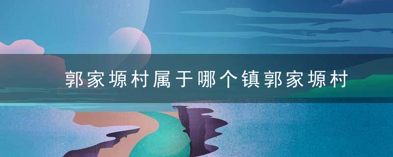 郭家塬村属于哪个镇郭家塬村介绍，户家塬镇电话