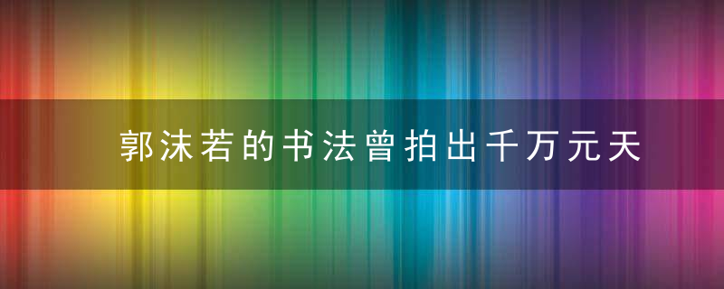 郭沫若的书法曾拍出千万元天价，为何还有那么多人黑他