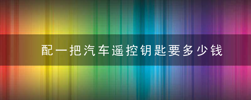 配一把汽车遥控钥匙要多少钱？配汽车钥匙和遥控器多少钱