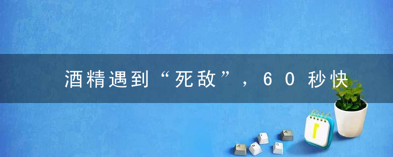 酒精遇到“死敌”，60秒快速解酒，酒后不晕不宿醉，不吐不伤身