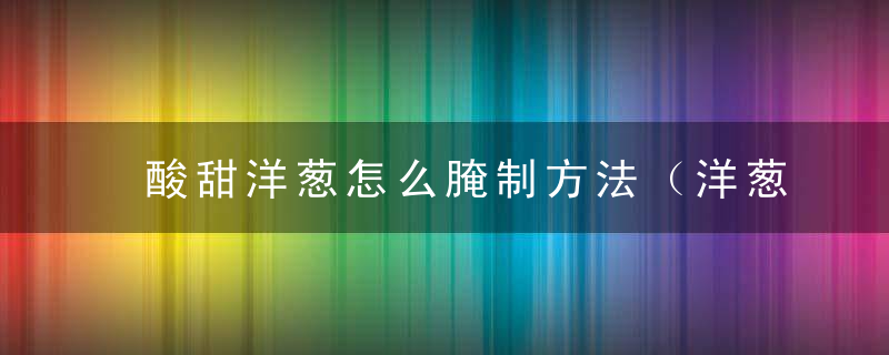 酸甜洋葱怎么腌制方法（洋葱怎么样腌酸来吃?）