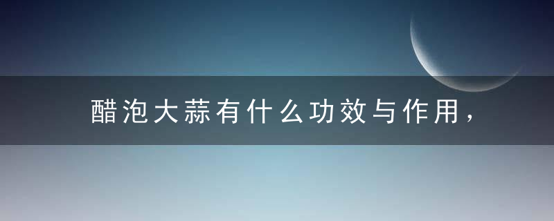 醋泡大蒜有什么功效与作用，醋泡大蒜的制作，醋泡大蒜的食用注意事项