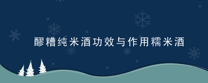 醪糟纯米酒功效与作用糯米酒的主要用途有哪些