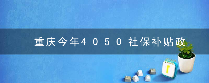 重庆今年4050社保补贴政策是什么(2022年) 重庆社保补缴政策是什么
