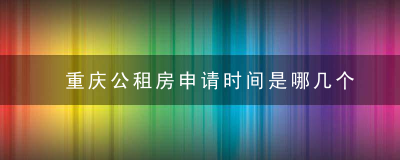 重庆公租房申请时间是哪几个月 重庆公租房申请材料