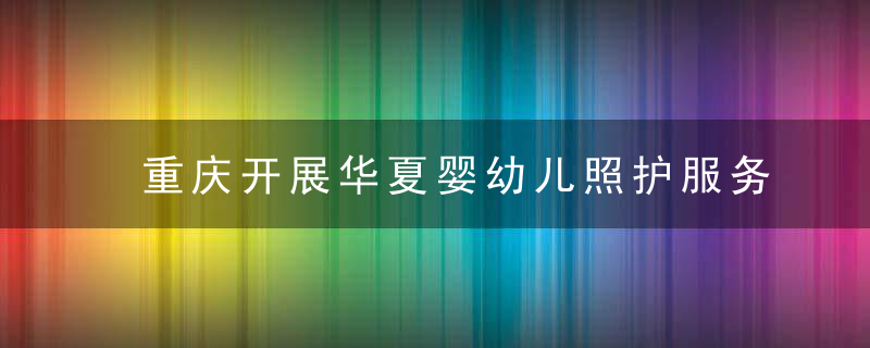 重庆开展华夏婴幼儿照护服务示范城市创建活动